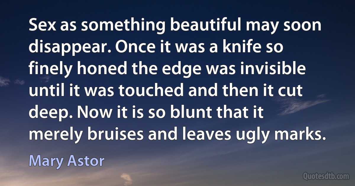 Sex as something beautiful may soon disappear. Once it was a knife so finely honed the edge was invisible until it was touched and then it cut deep. Now it is so blunt that it merely bruises and leaves ugly marks. (Mary Astor)