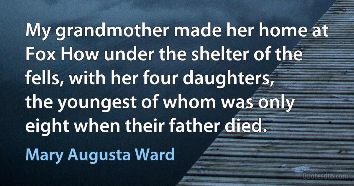 My grandmother made her home at Fox How under the shelter of the fells, with her four daughters, the youngest of whom was only eight when their father died. (Mary Augusta Ward)