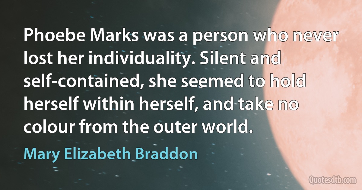 Phoebe Marks was a person who never lost her individuality. Silent and self-contained, she seemed to hold herself within herself, and take no colour from the outer world. (Mary Elizabeth Braddon)