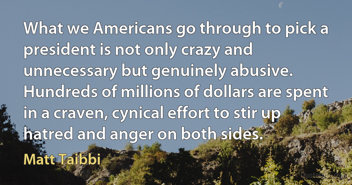 What we Americans go through to pick a president is not only crazy and unnecessary but genuinely abusive. Hundreds of millions of dollars are spent in a craven, cynical effort to stir up hatred and anger on both sides. (Matt Taibbi)