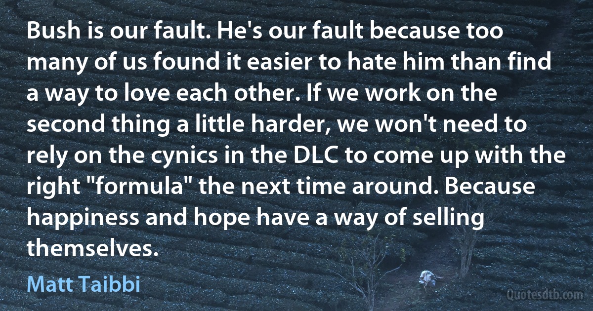 Bush is our fault. He's our fault because too many of us found it easier to hate him than find a way to love each other. If we work on the second thing a little harder, we won't need to rely on the cynics in the DLC to come up with the right "formula" the next time around. Because happiness and hope have a way of selling themselves. (Matt Taibbi)