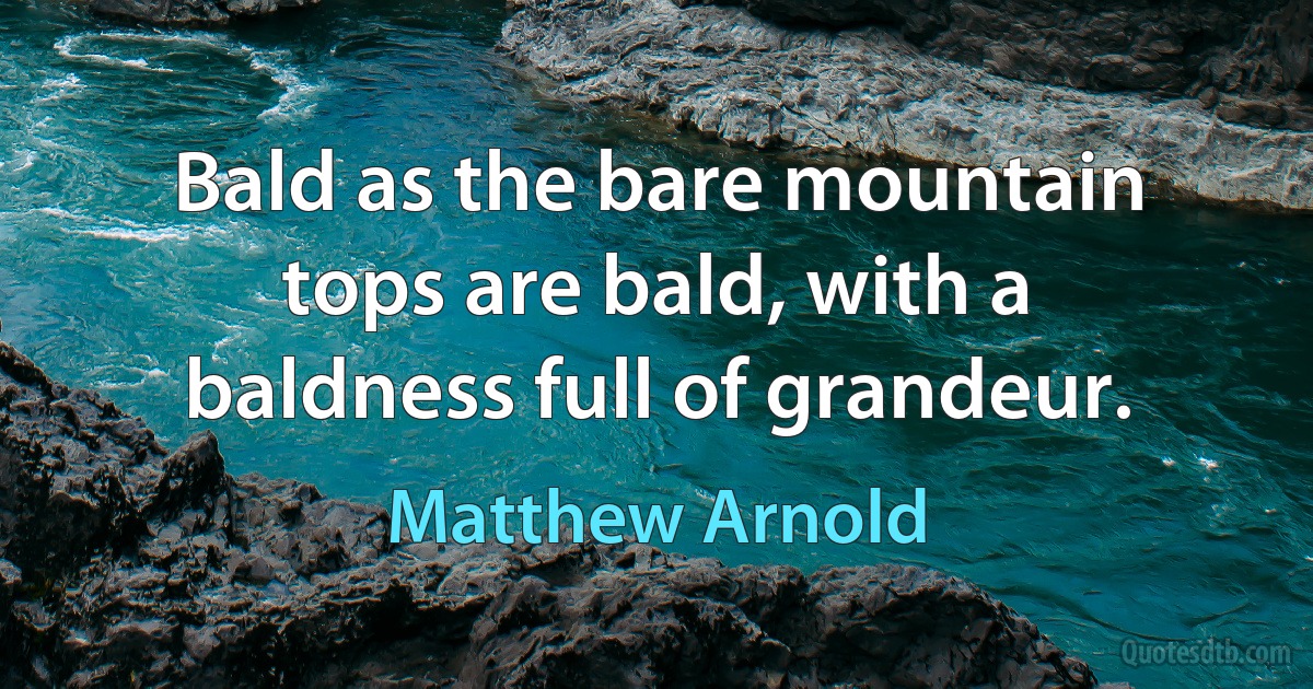 Bald as the bare mountain tops are bald, with a baldness full of grandeur. (Matthew Arnold)