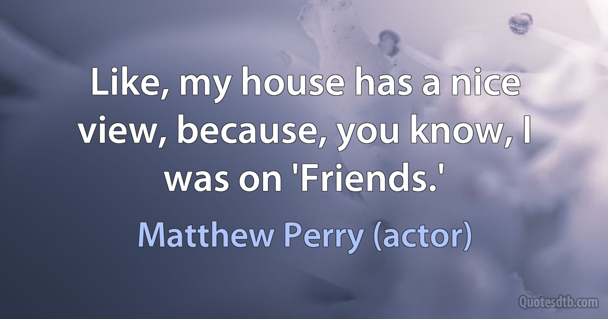 Like, my house has a nice view, because, you know, I was on 'Friends.' (Matthew Perry (actor))