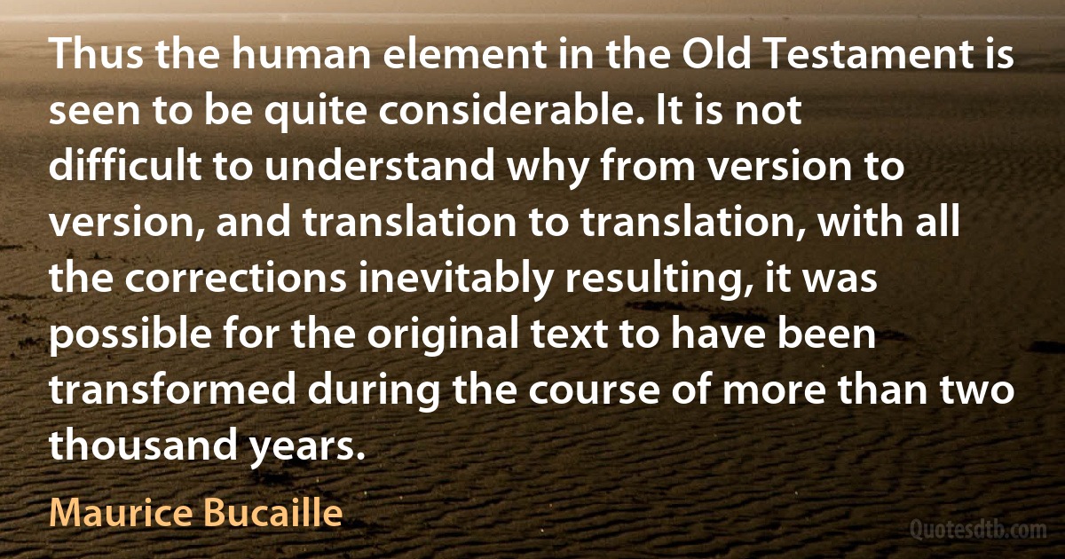 Thus the human element in the Old Testament is seen to be quite considerable. It is not difficult to understand why from version to version, and translation to translation, with all the corrections inevitably resulting, it was possible for the original text to have been transformed during the course of more than two thousand years. (Maurice Bucaille)