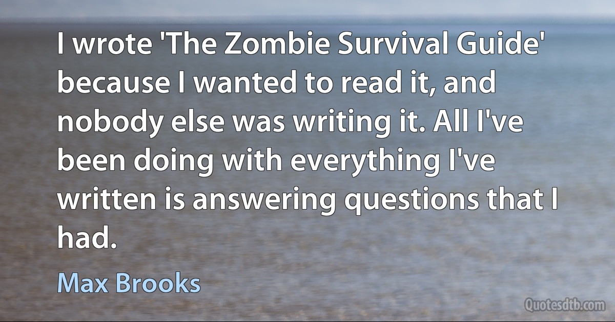 I wrote 'The Zombie Survival Guide' because I wanted to read it, and nobody else was writing it. All I've been doing with everything I've written is answering questions that I had. (Max Brooks)