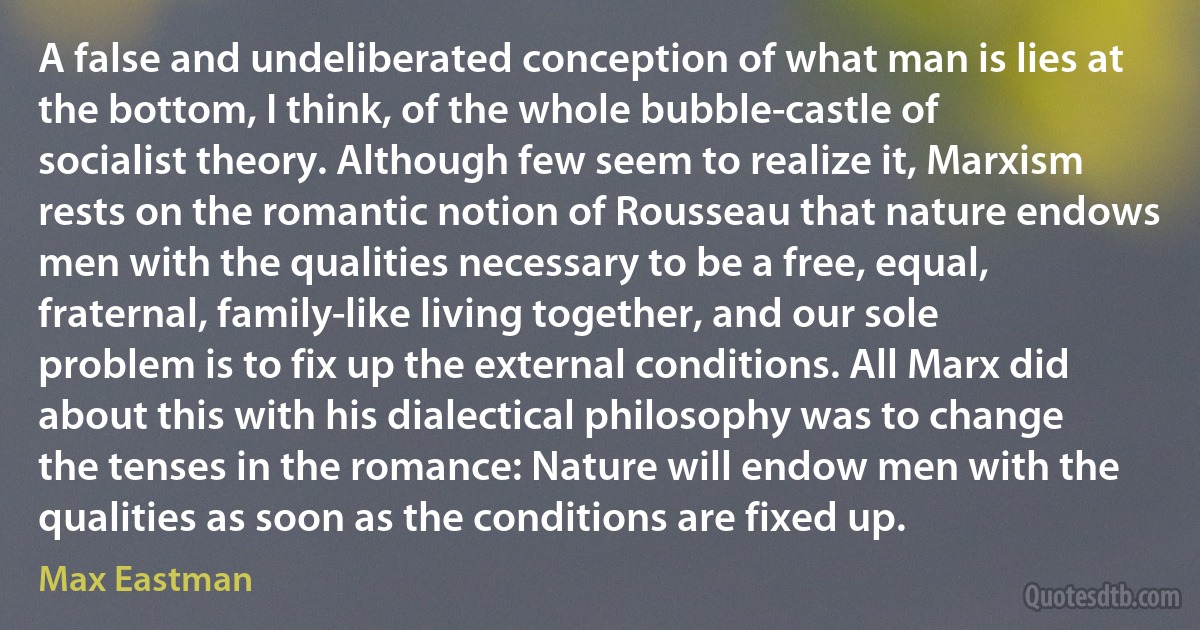 A false and undeliberated conception of what man is lies at the bottom, I think, of the whole bubble-castle of socialist theory. Although few seem to realize it, Marxism rests on the romantic notion of Rousseau that nature endows men with the qualities necessary to be a free, equal, fraternal, family-like living together, and our sole problem is to fix up the external conditions. All Marx did about this with his dialectical philosophy was to change the tenses in the romance: Nature will endow men with the qualities as soon as the conditions are fixed up. (Max Eastman)