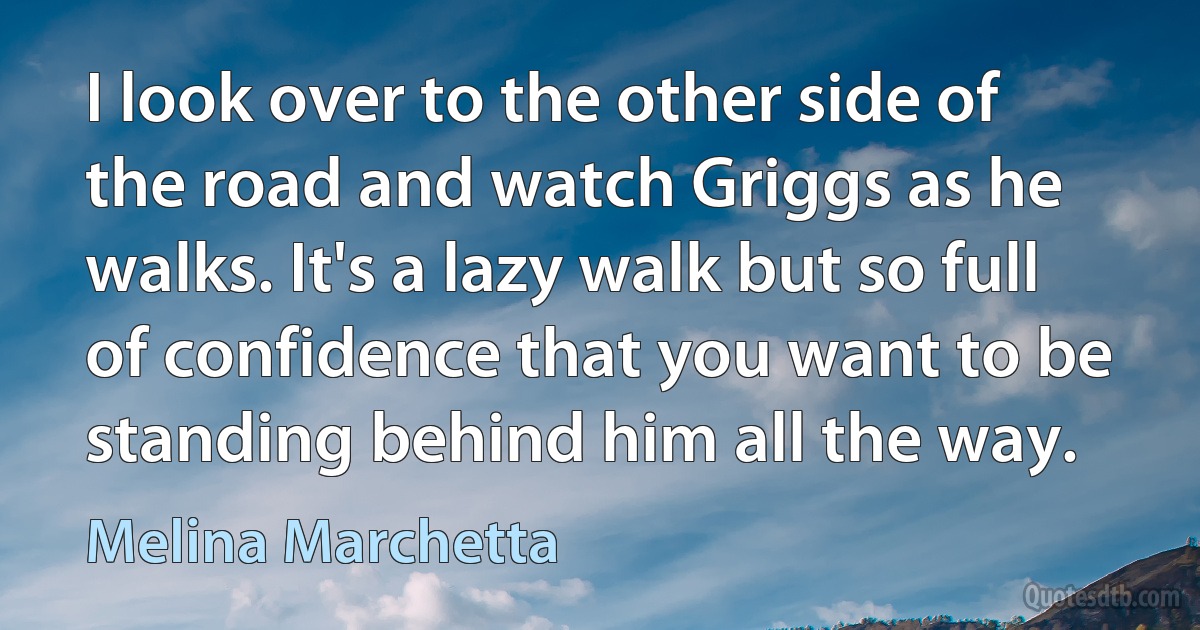 I look over to the other side of the road and watch Griggs as he walks. It's a lazy walk but so full of confidence that you want to be standing behind him all the way. (Melina Marchetta)