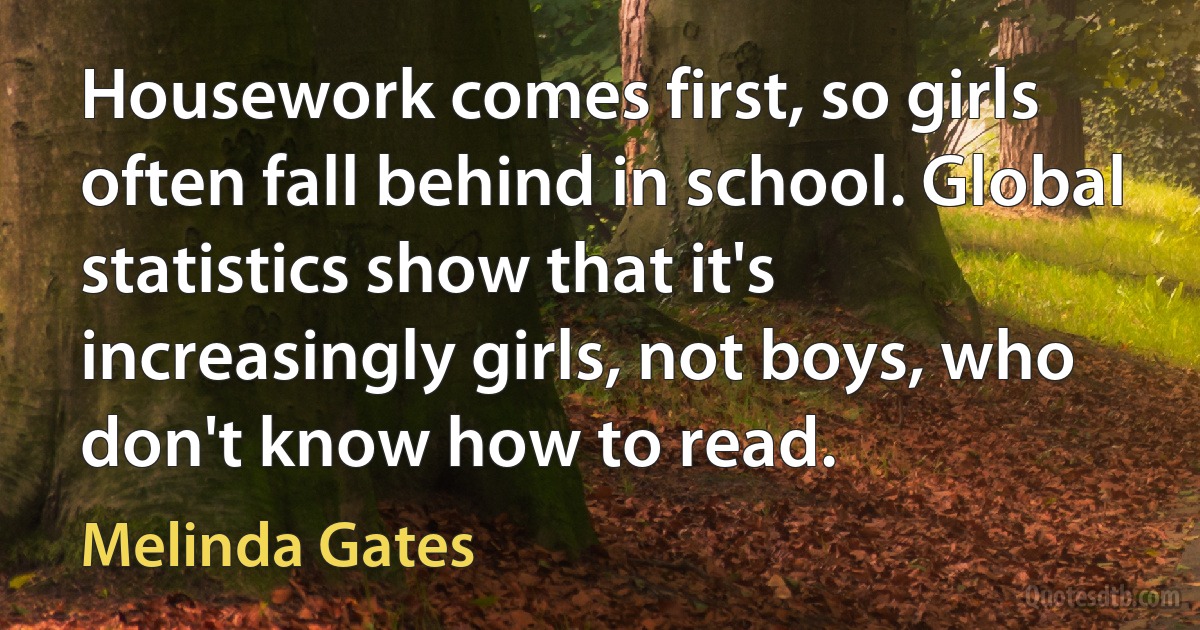 Housework comes first, so girls often fall behind in school. Global statistics show that it's increasingly girls, not boys, who don't know how to read. (Melinda Gates)