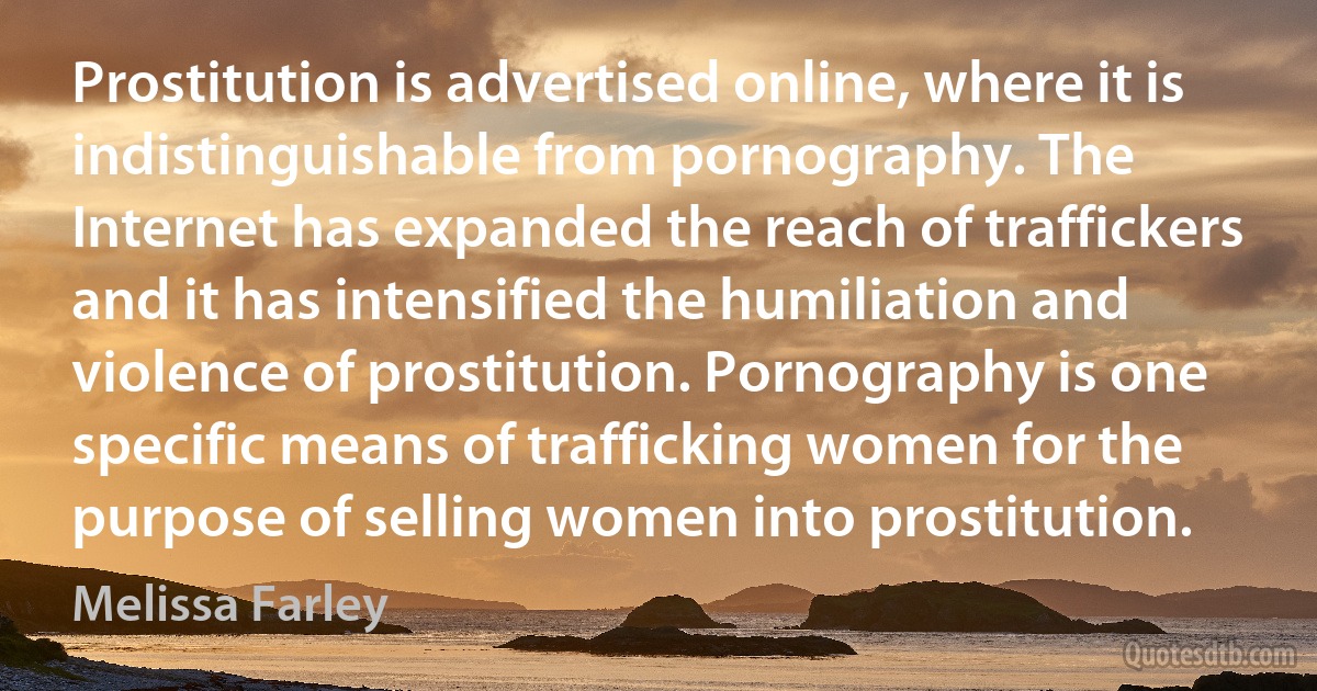 Prostitution is advertised online, where it is indistinguishable from pornography. The Internet has expanded the reach of traffickers and it has intensified the humiliation and violence of prostitution. Pornography is one specific means of trafficking women for the purpose of selling women into prostitution. (Melissa Farley)