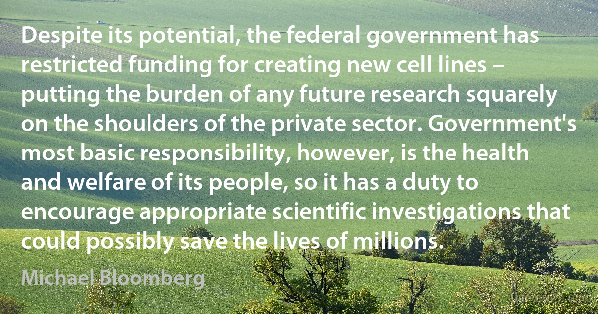 Despite its potential, the federal government has restricted funding for creating new cell lines – putting the burden of any future research squarely on the shoulders of the private sector. Government's most basic responsibility, however, is the health and welfare of its people, so it has a duty to encourage appropriate scientific investigations that could possibly save the lives of millions. (Michael Bloomberg)