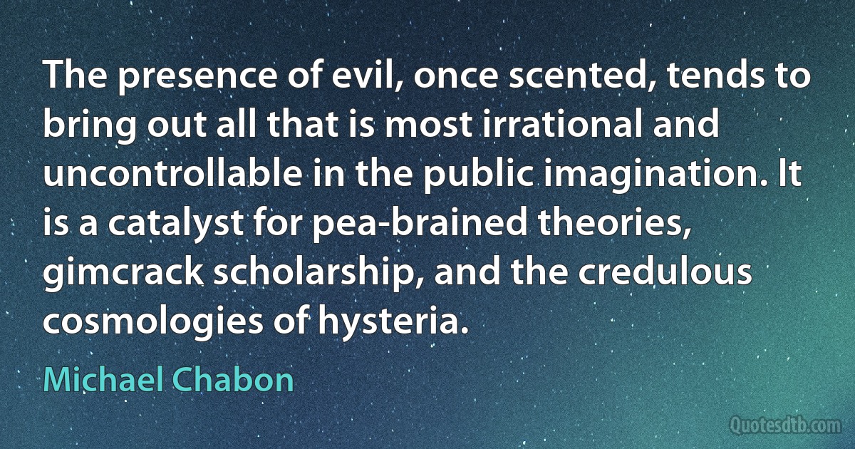 The presence of evil, once scented, tends to bring out all that is most irrational and uncontrollable in the public imagination. It is a catalyst for pea-brained theories, gimcrack scholarship, and the credulous cosmologies of hysteria. (Michael Chabon)