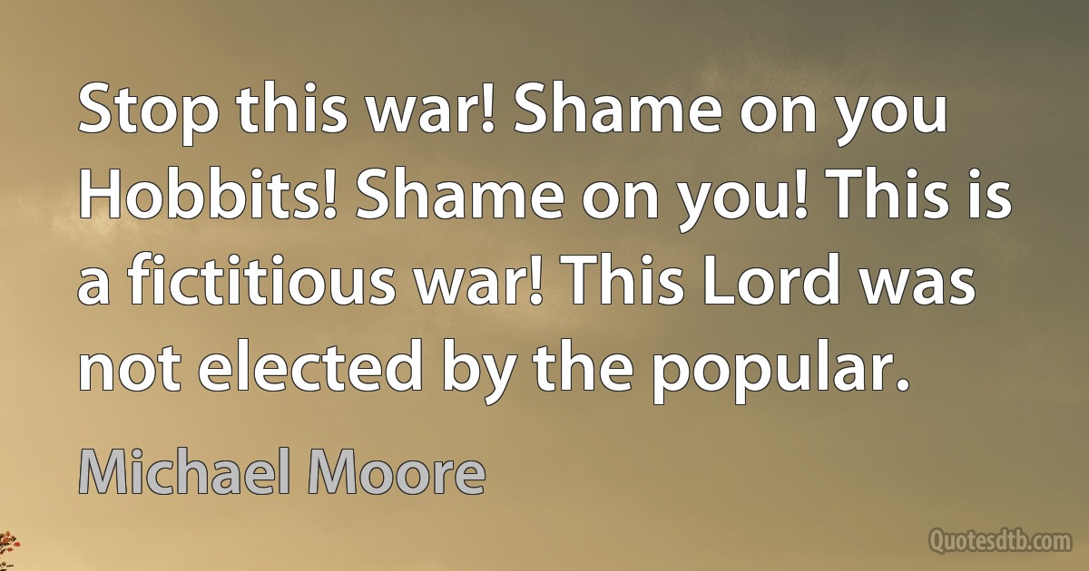 Stop this war! Shame on you Hobbits! Shame on you! This is a fictitious war! This Lord was not elected by the popular. (Michael Moore)