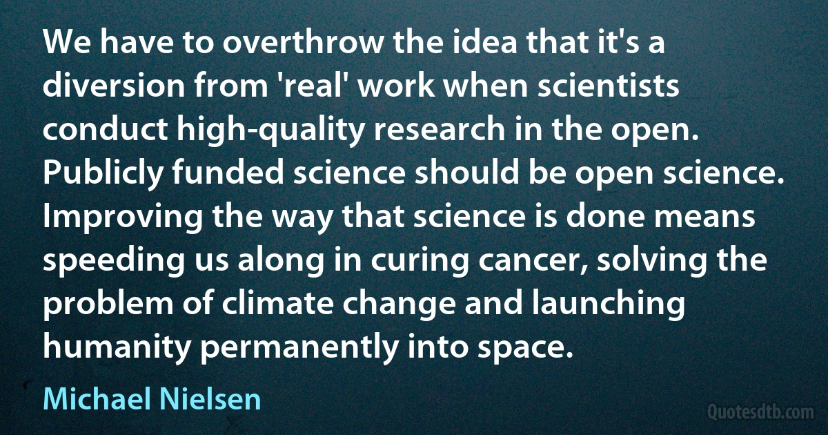 We have to overthrow the idea that it's a diversion from 'real' work when scientists conduct high-quality research in the open. Publicly funded science should be open science. Improving the way that science is done means speeding us along in curing cancer, solving the problem of climate change and launching humanity permanently into space. (Michael Nielsen)