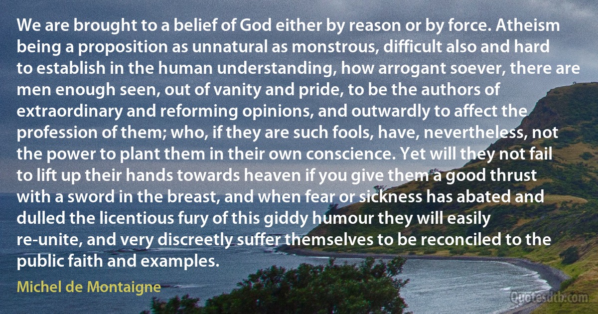 We are brought to a belief of God either by reason or by force. Atheism being a proposition as unnatural as monstrous, difficult also and hard to establish in the human understanding, how arrogant soever, there are men enough seen, out of vanity and pride, to be the authors of extraordinary and reforming opinions, and outwardly to affect the profession of them; who, if they are such fools, have, nevertheless, not the power to plant them in their own conscience. Yet will they not fail to lift up their hands towards heaven if you give them a good thrust with a sword in the breast, and when fear or sickness has abated and dulled the licentious fury of this giddy humour they will easily re-unite, and very discreetly suffer themselves to be reconciled to the public faith and examples. (Michel de Montaigne)