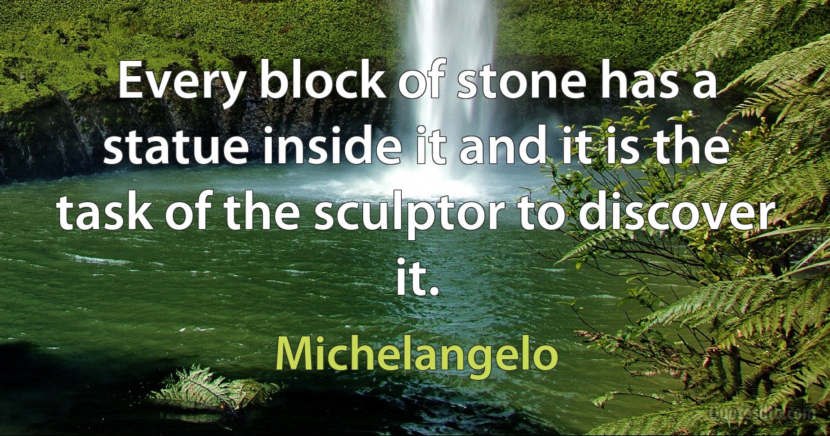 Every block of stone has a statue inside it and it is the task of the sculptor to discover it. (Michelangelo)