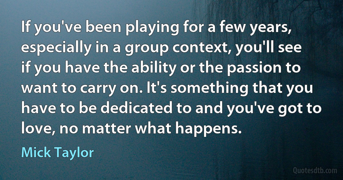 If you've been playing for a few years, especially in a group context, you'll see if you have the ability or the passion to want to carry on. It's something that you have to be dedicated to and you've got to love, no matter what happens. (Mick Taylor)