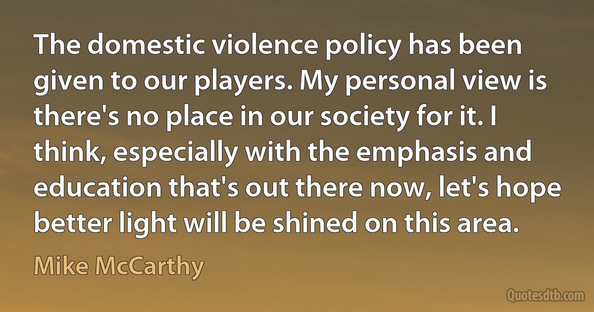 The domestic violence policy has been given to our players. My personal view is there's no place in our society for it. I think, especially with the emphasis and education that's out there now, let's hope better light will be shined on this area. (Mike McCarthy)