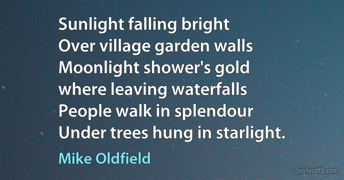 Sunlight falling bright
Over village garden walls
Moonlight shower's gold
where leaving waterfalls
People walk in splendour
Under trees hung in starlight. (Mike Oldfield)