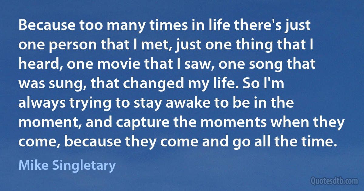 Because too many times in life there's just one person that I met, just one thing that I heard, one movie that I saw, one song that was sung, that changed my life. So I'm always trying to stay awake to be in the moment, and capture the moments when they come, because they come and go all the time. (Mike Singletary)