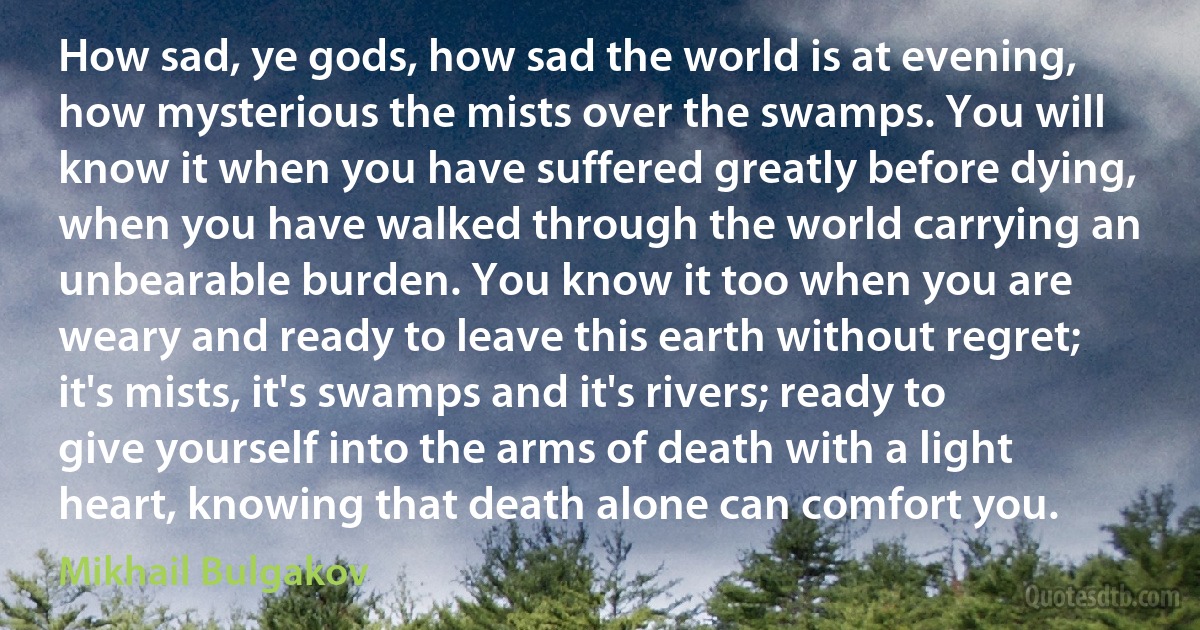 How sad, ye gods, how sad the world is at evening, how mysterious the mists over the swamps. You will know it when you have suffered greatly before dying, when you have walked through the world carrying an unbearable burden. You know it too when you are weary and ready to leave this earth without regret; it's mists, it's swamps and it's rivers; ready to give yourself into the arms of death with a light heart, knowing that death alone can comfort you. (Mikhail Bulgakov)