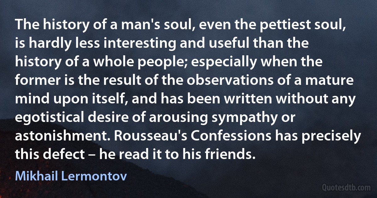 The history of a man's soul, even the pettiest soul, is hardly less interesting and useful than the history of a whole people; especially when the former is the result of the observations of a mature mind upon itself, and has been written without any egotistical desire of arousing sympathy or astonishment. Rousseau's Confessions has precisely this defect – he read it to his friends. (Mikhail Lermontov)