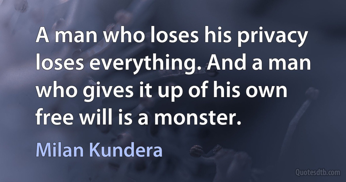 A man who loses his privacy loses everything. And a man who gives it up of his own free will is a monster. (Milan Kundera)