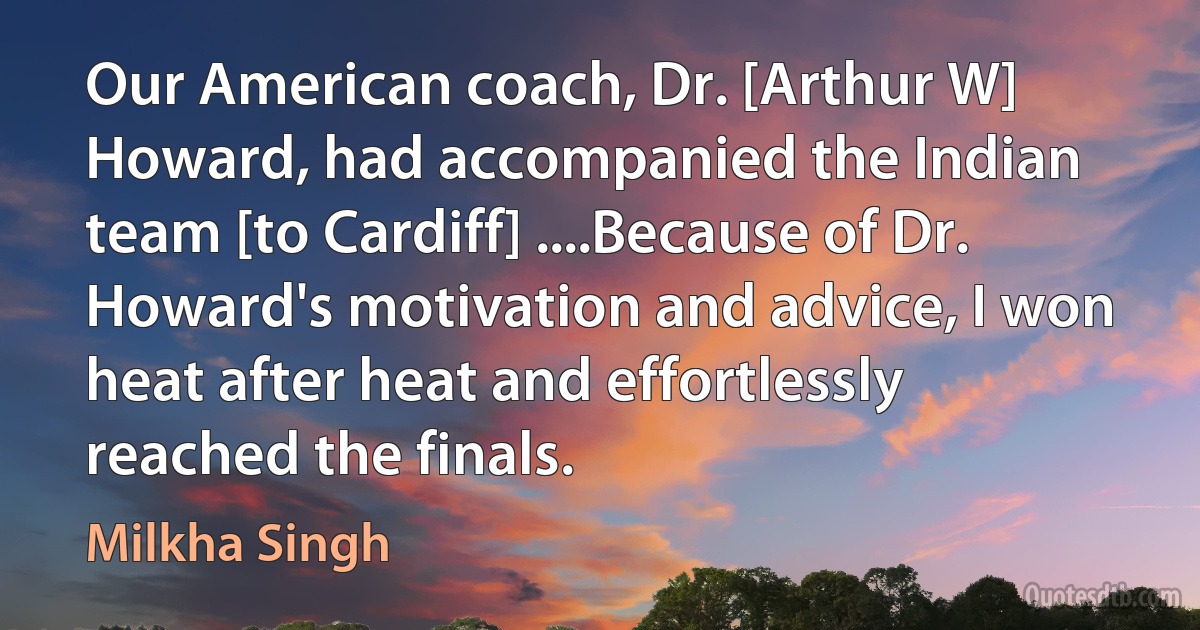 Our American coach, Dr. [Arthur W] Howard, had accompanied the Indian team [to Cardiff] ....Because of Dr. Howard's motivation and advice, I won heat after heat and effortlessly reached the finals. (Milkha Singh)