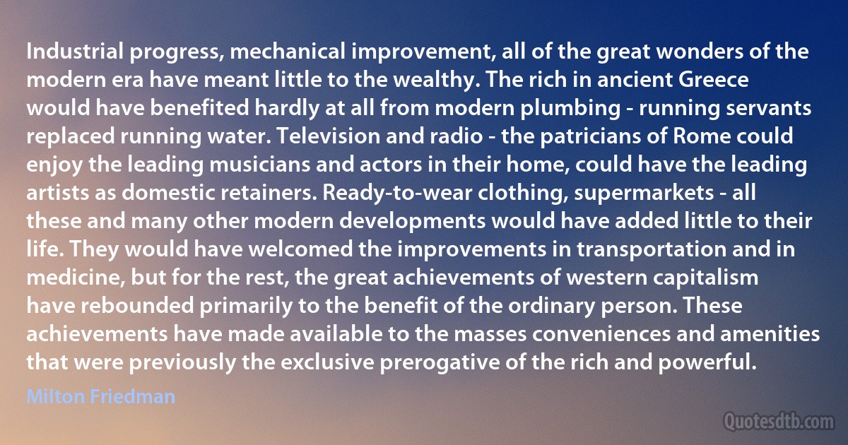 Industrial progress, mechanical improvement, all of the great wonders of the modern era have meant little to the wealthy. The rich in ancient Greece would have benefited hardly at all from modern plumbing - running servants replaced running water. Television and radio - the patricians of Rome could enjoy the leading musicians and actors in their home, could have the leading artists as domestic retainers. Ready-to-wear clothing, supermarkets - all these and many other modern developments would have added little to their life. They would have welcomed the improvements in transportation and in medicine, but for the rest, the great achievements of western capitalism have rebounded primarily to the benefit of the ordinary person. These achievements have made available to the masses conveniences and amenities that were previously the exclusive prerogative of the rich and powerful. (Milton Friedman)