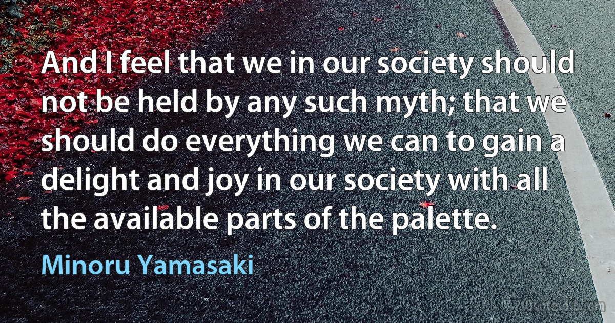 And I feel that we in our society should not be held by any such myth; that we should do everything we can to gain a delight and joy in our society with all the available parts of the palette. (Minoru Yamasaki)