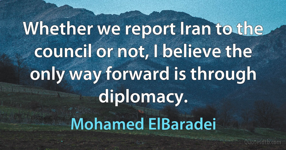 Whether we report Iran to the council or not, I believe the only way forward is through diplomacy. (Mohamed ElBaradei)