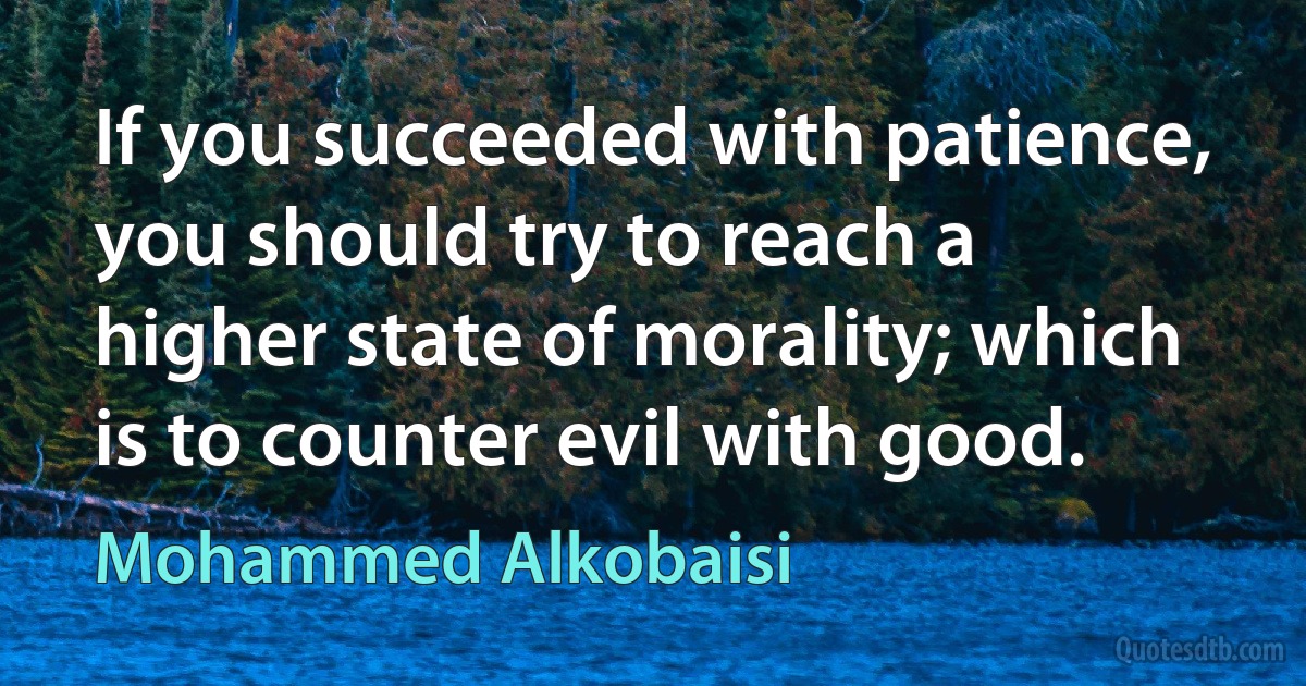 If you succeeded with patience, you should try to reach a higher state of morality; which is to counter evil with good. (Mohammed Alkobaisi)