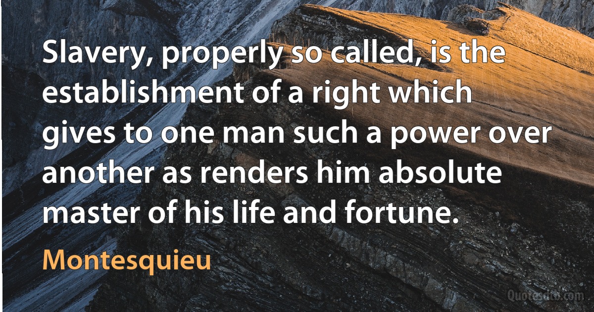 Slavery, properly so called, is the establishment of a right which gives to one man such a power over another as renders him absolute master of his life and fortune. (Montesquieu)