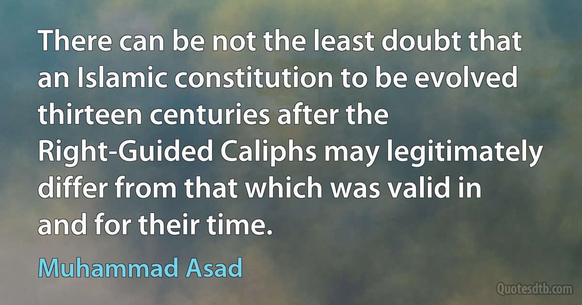 There can be not the least doubt that an Islamic constitution to be evolved thirteen centuries after the Right-Guided Caliphs may legitimately differ from that which was valid in and for their time. (Muhammad Asad)