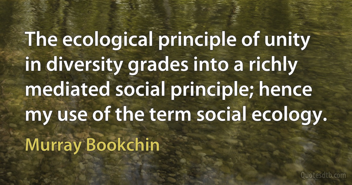 The ecological principle of unity in diversity grades into a richly mediated social principle; hence my use of the term social ecology. (Murray Bookchin)