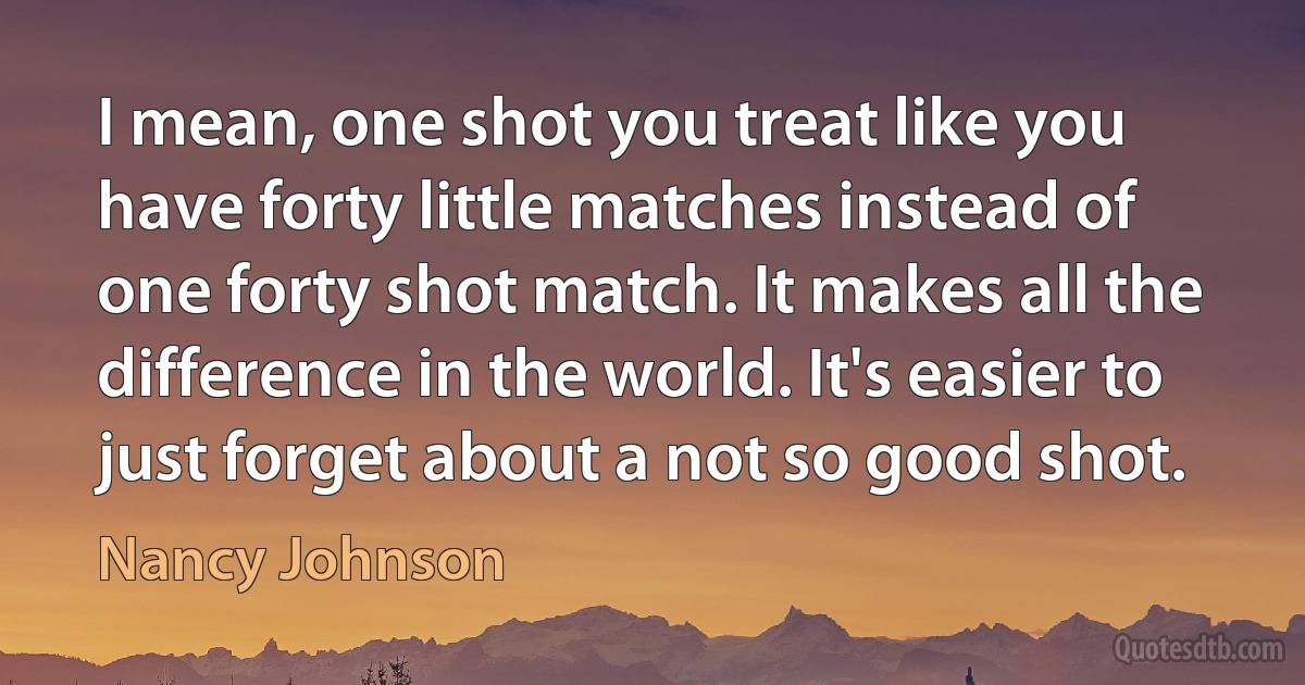 I mean, one shot you treat like you have forty little matches instead of one forty shot match. It makes all the difference in the world. It's easier to just forget about a not so good shot. (Nancy Johnson)