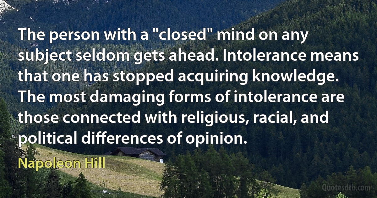 The person with a "closed" mind on any subject seldom gets ahead. Intolerance means that one has stopped acquiring knowledge. The most damaging forms of intolerance are those connected with religious, racial, and political differences of opinion. (Napoleon Hill)