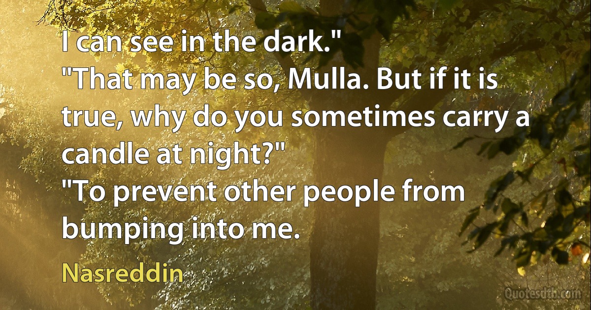 I can see in the dark."
"That may be so, Mulla. But if it is true, why do you sometimes carry a candle at night?"
"To prevent other people from bumping into me. (Nasreddin)