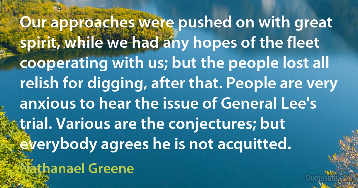 Our approaches were pushed on with great spirit, while we had any hopes of the fleet cooperating with us; but the people lost all relish for digging, after that. People are very anxious to hear the issue of General Lee's trial. Various are the conjectures; but everybody agrees he is not acquitted. (Nathanael Greene)