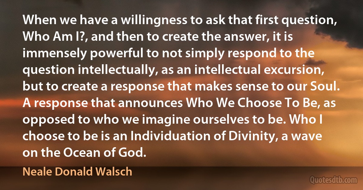 When we have a willingness to ask that first question, Who Am I?, and then to create the answer, it is immensely powerful to not simply respond to the question intellectually, as an intellectual excursion, but to create a response that makes sense to our Soul. A response that announces Who We Choose To Be, as opposed to who we imagine ourselves to be. Who I choose to be is an Individuation of Divinity, a wave on the Ocean of God. (Neale Donald Walsch)