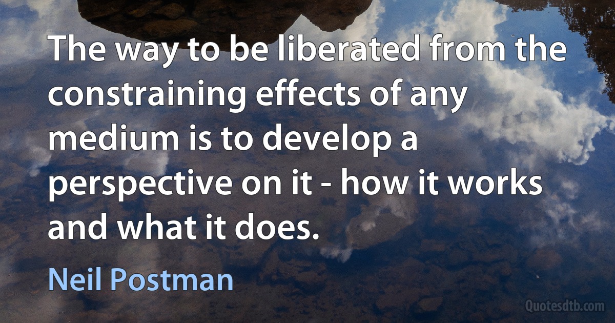 The way to be liberated from the constraining effects of any medium is to develop a perspective on it - how it works and what it does. (Neil Postman)