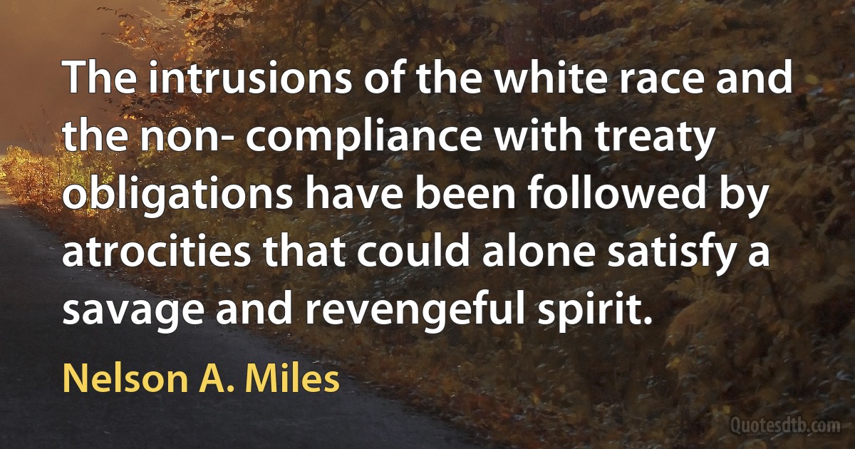 The intrusions of the white race and the non- compliance with treaty obligations have been followed by atrocities that could alone satisfy a savage and revengeful spirit. (Nelson A. Miles)