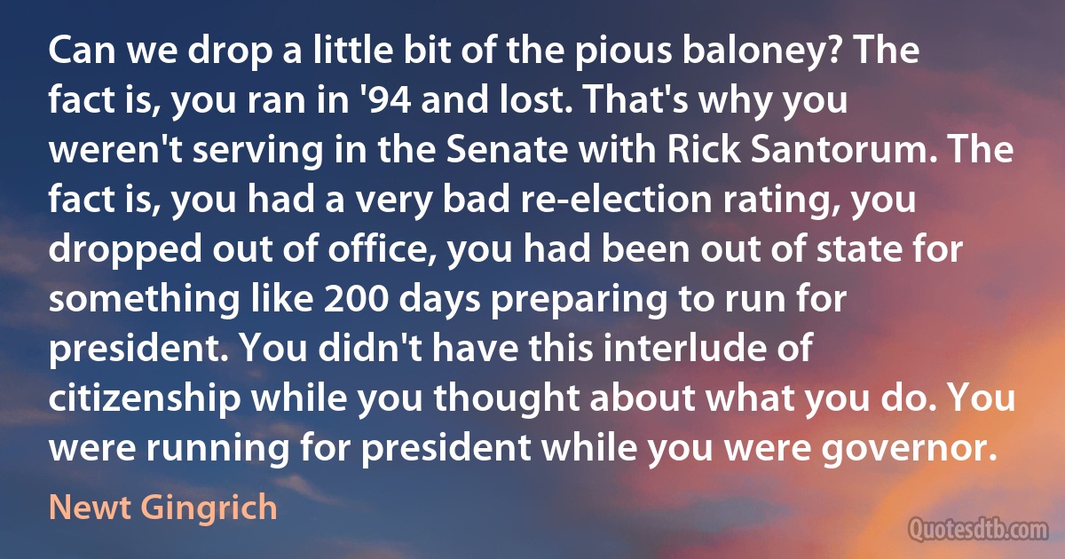 Can we drop a little bit of the pious baloney? The fact is, you ran in '94 and lost. That's why you weren't serving in the Senate with Rick Santorum. The fact is, you had a very bad re-election rating, you dropped out of office, you had been out of state for something like 200 days preparing to run for president. You didn't have this interlude of citizenship while you thought about what you do. You were running for president while you were governor. (Newt Gingrich)