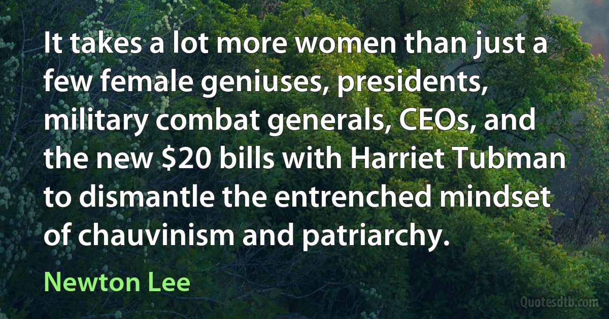 It takes a lot more women than just a few female geniuses, presidents, military combat generals, CEOs, and the new $20 bills with Harriet Tubman to dismantle the entrenched mindset of chauvinism and patriarchy. (Newton Lee)