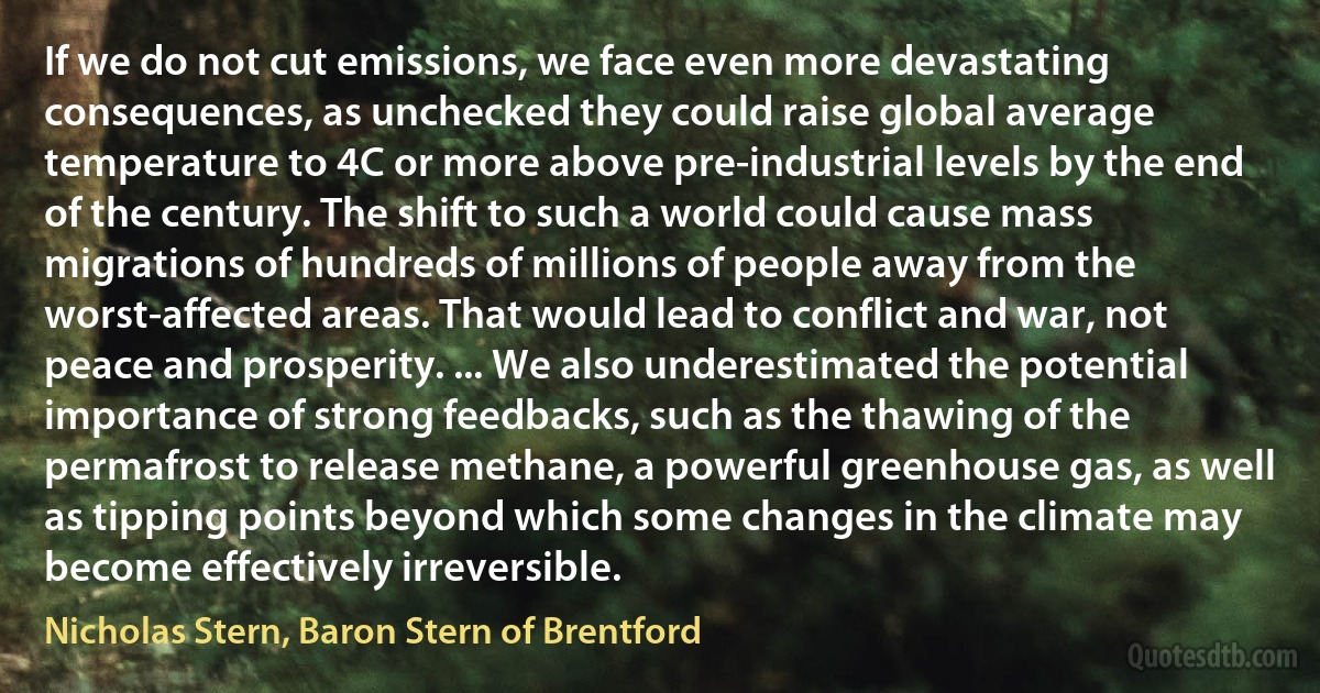 If we do not cut emissions, we face even more devastating consequences, as unchecked they could raise global average temperature to 4C or more above pre-industrial levels by the end of the century. The shift to such a world could cause mass migrations of hundreds of millions of people away from the worst-affected areas. That would lead to conflict and war, not peace and prosperity. ... We also underestimated the potential importance of strong feedbacks, such as the thawing of the permafrost to release methane, a powerful greenhouse gas, as well as tipping points beyond which some changes in the climate may become effectively irreversible. (Nicholas Stern, Baron Stern of Brentford)