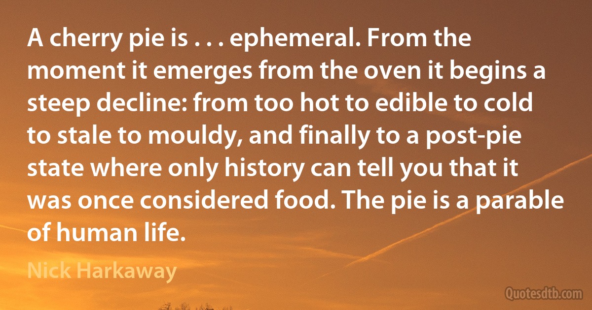 A cherry pie is . . . ephemeral. From the moment it emerges from the oven it begins a steep decline: from too hot to edible to cold to stale to mouldy, and finally to a post-pie state where only history can tell you that it was once considered food. The pie is a parable of human life. (Nick Harkaway)