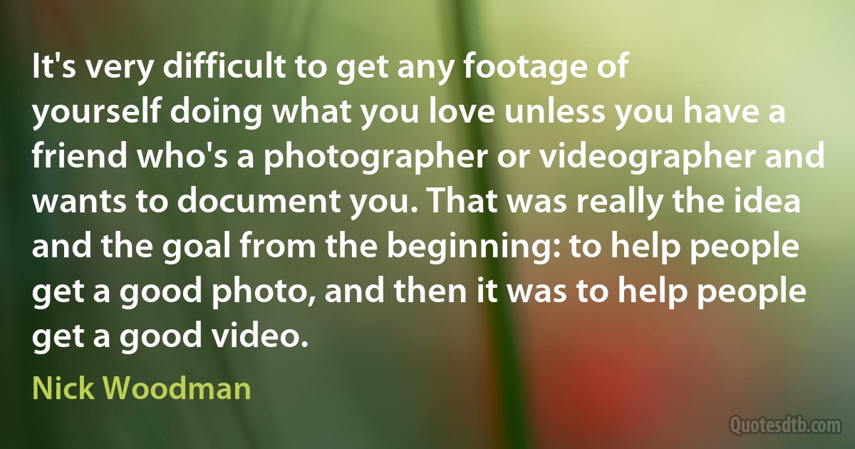 It's very difficult to get any footage of yourself doing what you love unless you have a friend who's a photographer or videographer and wants to document you. That was really the idea and the goal from the beginning: to help people get a good photo, and then it was to help people get a good video. (Nick Woodman)