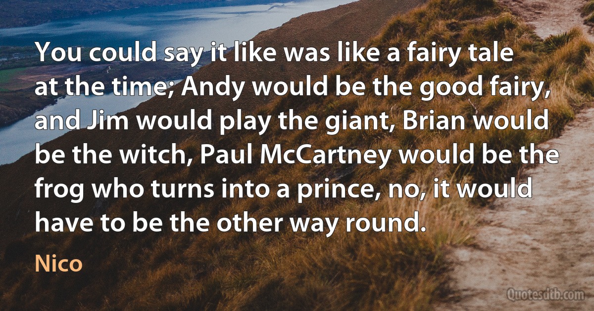 You could say it like was like a fairy tale at the time; Andy would be the good fairy, and Jim would play the giant, Brian would be the witch, Paul McCartney would be the frog who turns into a prince, no, it would have to be the other way round. (Nico)