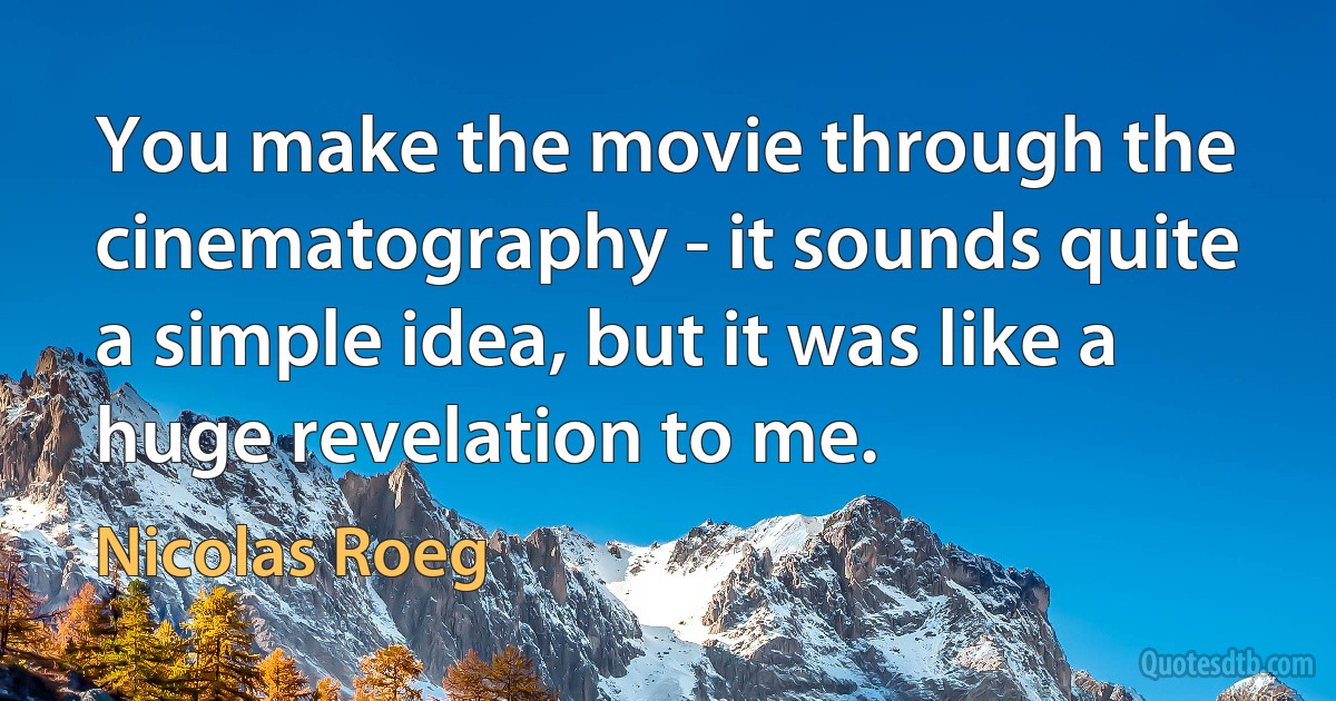 You make the movie through the cinematography - it sounds quite a simple idea, but it was like a huge revelation to me. (Nicolas Roeg)