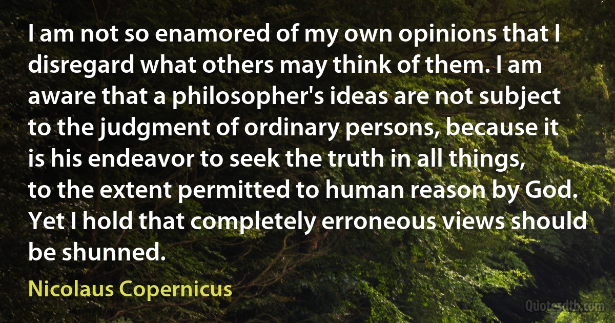 I am not so enamored of my own opinions that I disregard what others may think of them. I am aware that a philosopher's ideas are not subject to the judgment of ordinary persons, because it is his endeavor to seek the truth in all things, to the extent permitted to human reason by God. Yet I hold that completely erroneous views should be shunned. (Nicolaus Copernicus)