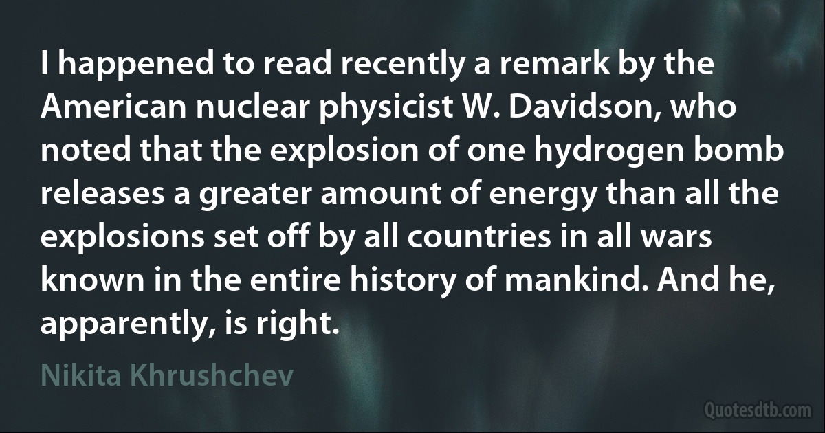 I happened to read recently a remark by the American nuclear physicist W. Davidson, who noted that the explosion of one hydrogen bomb releases a greater amount of energy than all the explosions set off by all countries in all wars known in the entire history of mankind. And he, apparently, is right. (Nikita Khrushchev)